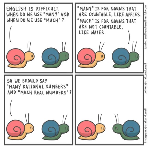 Comic strip, 4 panels. Snail asks another snail "English is difficult, when do we use «many» and when do we use «much»?". Another one answears "«Many» is for nouns that are countable, like apples. «Much» is for nouns that are not countable, like water.". The first snail asks again "So we should say «Many rational numbers», and «Much real numbers»?"