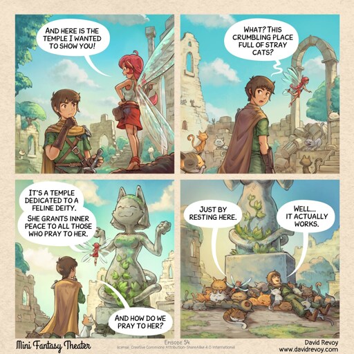 Comic Panel:  The Pink-Fairy points to a massive statue of an anthropomorphic cat in the divine position. Pink-fairy: "It's a temple dedicated to a feline deity. She grants inner peace to all those who pray to her." Adventurer: "And how do we pray to her?"  Next Panel: The adventurer and fairy are now lying in the middle of many cats, cuddling and sleeping with big smiles. Pink-fairy: "Just by resting here." Adventurer: "Well... it actually works." 
