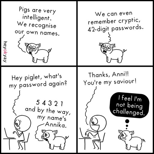 This is a four-panel comic by heyokyay featuring a pig and a stick figure.

Panel 1: A small pig says, "Pigs are very intelligent. We recognise our own names."

Panel 2: The pig continues with a smile, "We can even remember cryptic, 42-digit passwords."

Panel 3: A stick figure working at a laptop asks, "Hey piglet, what's my password again?" The pig replies, "5 4 3 2 1 and by the way, my name's Annika."

Panel 4: The stick figure cheerfully says, "Thanks, Anni!! You're my saviour!" The pig looks unamused with a black thought bubble that reads, "I feel I'm not being challenged."
