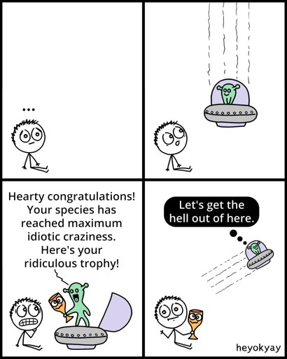 This is a four-panel comic by heyokyay featuring a stick figure and an alien.

Panel 1: A stick figure sits silently on the ground with an ellipsis ("...") floating above its head.

Panel 2: The figure looks up in surprise as a small flying saucer carrying a green alien descends from above.

Panel 3: The alien steps out of the saucer and hands the grimacing stick figure a goofy-looking golden trophy, saying, "Hearty congratulations! Your species has reached maximum idiotic craziness. Here's your ridiculous trophy!"

Panel 4: The stick figure sits blankly holding the trophy. The alien speeds away in its saucer, thinking in a black thought bubble, "Let's get the hell out of here."